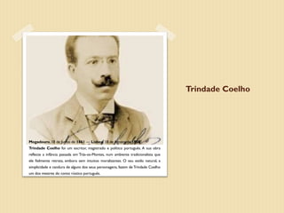 Trindade Coelho




Mogadouro, 18 de Junho de 1861 — Lisboa, 18 de Agosto de 1908
Trindade Coelho foi um escritor, magistrado e político português. A sua obra
reflecte a infância passada em Trás-os-Montes, num ambiente tradicionalista que
ele fielmente retrata, embora sem intuitos moralizantes. O seu estilo natural, a
simplicidade e candura de alguns dos seus personagens, fazem de Trindade Coelho
um dos mestres do conto rústico português.
 