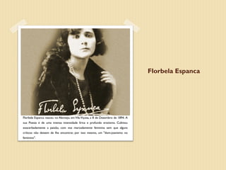 Florbela Espanca




Florbela Espanca nasceu no Alentejo, em Vila Viçosa, a 8 de Dezembro de 1894. A
sua Poesia é de uma imensa intensidade lírica e profundo erotismo. Cultivou
exacerbadamente a paixão, com voz marcadamente feminina sem que alguns
críticos não deixem de lhe encontrar, por isso mesmo, um "dom-joanismo no
feminino".
 