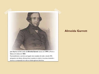Almeida Garrett




João Baptista da Silva Leitão de Almeida Garrett nasceu em 1799 no Porto e
faleceu em Lisboa em 1854 .
É provavelmente o escritor português mais completo de todo o século XIX,
porquanto nos deixou obras-primas na poesia, no teatro e na prosa, inovando a
escrita e a composição em cada um destes géneros literários.
 