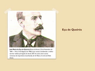 Eça de Queirós




José Maria de Eça de Queirós (Póvoa de Varzim, 25 de Novembro de
1845 — Paris, 16 de Agosto de 1900) é por muitos considerado o melhor
escritor realista português do século XIX. Foi autor, entre outros
romances de importância reconhecida, de Os Maias e O crime do Padre
Amaro.
 