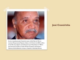 José Craveirinha




Escritor moçambicano, José Craveirinha nasceu a 28 de Maio de 1922, em
Lourenço Marques (actual Maputo), e faleceu a 6 de Fevereiro de 2003, na África
do Sul. Filho de pai algarvio, cuja família partira para Moçambique em 1908 em
busca de fortuna, estudou na escola «Primeiro de Janeiro», pertencente à
Maçonaria. Ainda adolescente, começou a frequentar a Associação Africana.
 