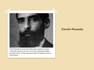 Camilo Pessanha




Camilo Pessanha foi uma grande influência para a geração de poetas
modernistas, apesar de a sua obra só ter sido conhecida pelo público
português a partir de 1920, aquando da edição de Clepsydra por Ana de
Castro Osório.
 