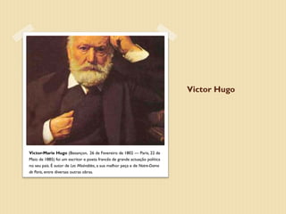 Victor Hugo




Victor-Marie Hugo (Besançon, 26 de Fevereiro de 1802 — Paris, 22 de
Maio de 1885) foi um escritor e poeta francês de grande actuação política
no seu país. É autor de Les Misérables, a sua melhor peça e de Notre-Dame
de Paris, entre diversas outras obras.
 