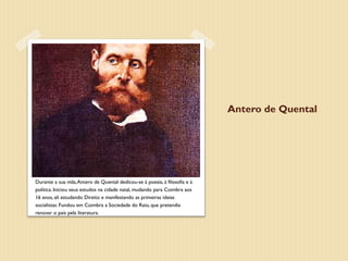 Antero de Quental




Durante a sua vida, Antero de Quental dedicou-se à poesia, à filosofia e à
política. Iniciou seus estudos na cidade natal, mudando para Coimbra aos
16 anos, ali estudando Direito e manifestando as primeiras ideias
socialistas. Fundou em Coimbra a Sociedade do Raio, que pretendia
renovar o país pela literatura.
 