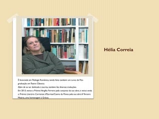Hélia Correia




É licenciada em Filologia Românica, tendo feito também um curso de Pós-
graduação em Teatro Clássico.
Além de se ter dedicado à escrita, também fez diversas traduções.
Em 2013, vence o Prémio Vergílio Ferreira pelo conjunto da sua obra, e vence ainda
o Prémio Literário Correntes d'Escritas/Casino da Póvoa pela sua obra A Terceira
Miséria, uma homenagem à Grécia.
 