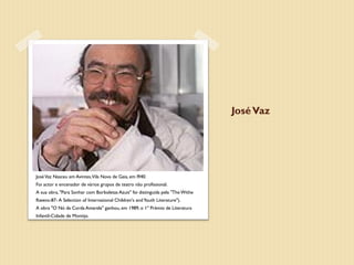 José Vaz




José Vaz Nasceu em Avintes, Vila Nova de Gaia, em l940.
Foi actor e encenador de vários grupos de teatro não profissional.
A sua obra, "Para Sonhar com Borboletas Azuis" foi distinguida pela "The Withe
Ravens-87- A Selection of International Children's and Youth Literature").
A obra "O Nó da Corda Amarela" ganhou, em 1989, o 1º Prémio de Literatura
Infantil-Cidade de Montijo.
 