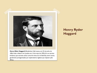 Henry Ryder
                                                                            Haggard




Henry Rider Haggard (Bradenham Hall, nasceu em 22 de junho de
1856 vindo a falecer em Londres em 14 de maio de 1925), foi um escritor
britânico, que escreveu obras como As minas do rei Salomão, entre outras,
geralmente protagonizadas por exploradores ingleses que viajavam pela
África.
 