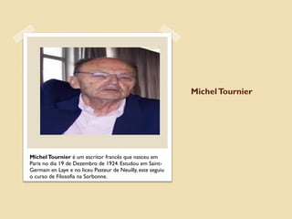 Michel Tournier




Michel Tournier é um escritor francês que nasceu em
Paris no dia 19 de Dezembro de 1924. Estudou em Saint-
Germain en Laye e no liceu Pasteur de Neuilly, este seguiu
o curso de Filosofia na Sorbonne.
 