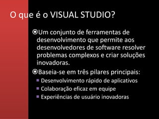O que é o VISUAL STUDIO?
     Um conjunto de ferramentas de
      desenvolvimento que permite aos
      desenvolvedores de software resolver
      problemas complexos e criar soluções
      inovadoras.
     Baseia-se em três pilares principais:
       Desenvolvimento rápido de aplicativos
       Colaboração eficaz em equipe
       Experiências de usuário inovadoras
 