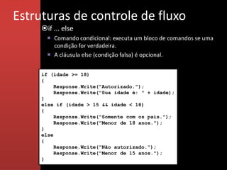 Estruturas de controle de fluxo
     if ... else
        Comando condicional: executa um bloco de comandos se uma
         condição for verdadeira.
        A cláusula else (condição falsa) é opcional.


     if (idade >= 18)
     {
          Response.Write("Autorizado.");
          Response.Write("Sua idade é: " + idade);
     }
     else if (idade > 15 && idade < 18)
     {
          Response.Write("Somente com os pais.");
          Response.Write("Menor de 18 anos.");
     }
     else
     {
          Response.Write("Não autorizado.");
          Response.Write("Menor de 15 anos.");
     }
 