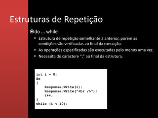 Estruturas de Repetição
    do ... while
      Estrutura de repetição semelhante à anterior, porém as
       condições são verificadas ao final da execução.
      As operações especificadas são executadas pelo menos uma vez.
      Necessita do caractere “;” ao final da estrutura.



       int i = 0;
       do
       {
           Response.Write(i);
           Response.Write("<br />");
           i++;
       }
       while (i < 10);
 