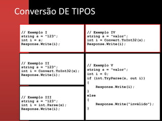 Conversão DE TIPOS
 // Exemplo I                  // Exemplo IV
 string s = "123";             string s = "valor";
 int i = s;                    int i = Convert.ToInt32(s);
 Response.Write(i);            Response.Write(i);




 // Exemplo II
                               // Exemplo V
 string s = "123";
 int i = Convert.ToInt32(s);   string s = "valor";
 Response.Write(i);            int i = 0;
                               if (int.TryParse(s, out i))
                               {
                                    Response.Write(i);
                               }
                               else
 // Exemplo III
 string s = "123";             {
 int i = int.Parse(s);              Response.Write("inválido");
 Response.Write(i);            }
 