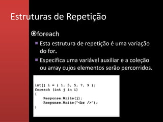 Estruturas de Repetição
    foreach
      Esta estrutura de repetição é uma variação
       do for.
      Especifica uma variável auxiliar e a coleção
       ou array cujos elementos serão percorridos.

     int[] i = { 1, 3, 5, 7, 9 };
     foreach (int j in i)
     {
         Response.Write(j);
         Response.Write("<br />");
     }
 