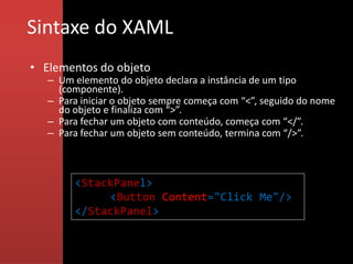 Sintaxe do XAML
• Elementos do objeto
   – Um elemento do objeto declara a instância de um tipo
     (componente).
   – Para iniciar o objeto sempre começa com “<”, seguido do nome
     do objeto e finaliza com “>”.
   – Para fechar um objeto com conteúdo, começa com “</”.
   – Para fechar um objeto sem conteúdo, termina com “/>”.



        <StackPanel>
             <Button Content="Click Me"/>
        </StackPanel>
 