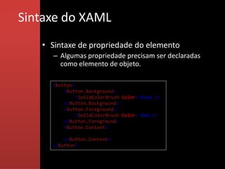 Sintaxe do XAML
   • Sintaxe de propriedade do elemento
     – Algumas propriedade precisam ser declaradas
       como elemento de objeto.

     <Button>
         <Button.Background>
              <SolidColorBrush Color="Blue"/>
         </Button.Background>
         <Button.Foreground>
              <SolidColorBrush Color="Red"/>
         </Button.Foreground>
         <Button.Content>
              This is a button
         </Button.Content>
     </Button>
 