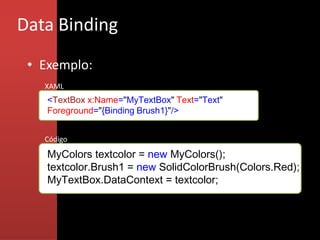 Data Binding
 • Exemplo:
   XAML
    <TextBox x:Name="MyTextBox" Text="Text"
    Foreground="{Binding Brush1}"/>


   Código

    MyColors textcolor = new MyColors();
    textcolor.Brush1 = new SolidColorBrush(Colors.Red);
    MyTextBox.DataContext = textcolor;
 
