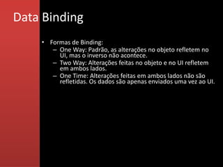 Data Binding
    • Formas de Binding:
       – One Way: Padrão, as alterações no objeto refletem no
         UI, mas o inverso não acontece.
       – Two Way: Alterações feitas no objeto e no UI refletem
         em ambos lados.
       – One Time: Alterações feitas em ambos lados não são
         refletidas. Os dados são apenas enviados uma vez ao UI.
 