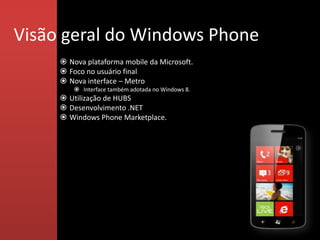 Visão geral do Windows Phone
      Nova plataforma mobile da Microsoft.
      Foco no usuário final
      Nova interface – Metro
          Interface também adotada no Windows 8.
      Utilização de HUBS
      Desenvolvimento .NET
      Windows Phone Marketplace.
 