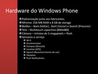 Hardware do Windows Phone
    Padronização junto aos fabricantes.
    Mínimo: 256 MB RAM e 8 GB de storage
    Botões – Back (Voltar) , Start (Iniciar) e Search (Procurar)
    Tela – Multitouch capacitivo (800x480)
    Câmera – mínimo de 5 megapixels + flash
    Sensores e serviço
          Wi-fi
          Accelerometer
          Compass (Bússola)
          Location (GPS)
          Speech (Reconhecimento de voz)
          Vibration
          Push Notifications
 