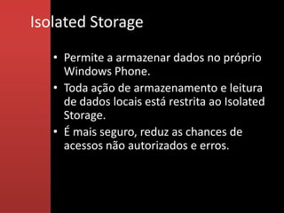 Isolated Storage
   • Permite a armazenar dados no próprio
     Windows Phone.
   • Toda ação de armazenamento e leitura
     de dados locais está restrita ao Isolated
     Storage.
   • É mais seguro, reduz as chances de
     acessos não autorizados e erros.
 
