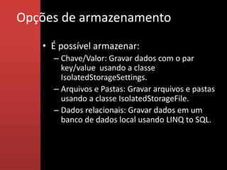 Opções de armazenamento
   • É possível armazenar:
     – Chave/Valor: Gravar dados com o par
       key/value usando a classe
       IsolatedStorageSettings.
     – Arquivos e Pastas: Gravar arquivos e pastas
       usando a classe IsolatedStorageFile.
     – Dados relacionais: Gravar dados em um
       banco de dados local usando LINQ to SQL.
 