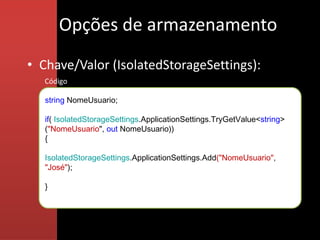Opções de armazenamento
• Chave/Valor (IsolatedStorageSettings):
   Código

   string NomeUsuario;

   if( IsolatedStorageSettings.ApplicationSettings.TryGetValue<string>
   ("NomeUsuario", out NomeUsuario))
   {

   IsolatedStorageSettings.ApplicationSettings.Add("NomeUsuario",
   "José");

   }
 