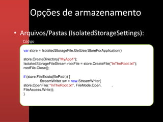 Opções de armazenamento
• Arquivos/Pastas (IsolatedStorageSettings):
   Código

   var store = IsolatedStorageFile.GetUserStoreForApplication()

   store.CreateDirectory("MyApp1");
   IsolatedStorageFileStream rootFile = store.CreateFile("InTheRoot.txt");
   rootFile.Close();

   if (store.FileExists(filePath)) {
               StreamWriter sw = new StreamWriter(
   store.OpenFile( "InTheRoot.txt”, FileMode.Open,        . .
   FileAccess.Write));
   }
 