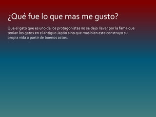 Que el gato que es uno de los protagonistas no se dejo llevar por la fama que
tenían los gatos en el antiguo Japón sino que mas bien este construyo su
propia vida a partir de buenos actos.
¿Qué fue lo que mas me gusto?