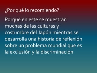 Porque en este se muestran
muchas de las culturas y
costumbre del Japón mientras se
desarrolla una historia de reflexión
sobre un problema mundial que es
la exclusión y la discriminación
¿Por qué lo recomiendo?