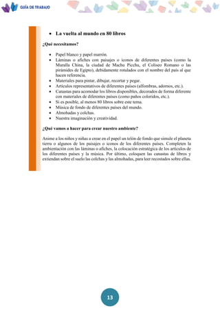 13
 La vuelta al mundo en 80 libros
¿Qué necesitamos?
 Papel blanco y papel marrón.
 Láminas o afiches con paisajes o iconos de diferentes países (como la
Muralla China, la ciudad de Machu Picchu, el Coliseo Romano o las
pirámides de Egipto), debidamente rotulados con el nombre del país al que
hacen referencia.
 Materiales para pintar, dibujar, recortar y pegar.
 Artículos representativos de diferentes países (alfombras, adornos, etc.).
 Canastas para acomodar los libros disponibles, decorados de forma diferente
con materiales de diferentes países (como paños coloridos, etc.).
 Si es posible, al menos 80 libros sobre este tema.
 Música de fondo de diferentes países del mundo.
 Almohadas y colchas.
 Nuestra imaginación y creatividad.
¿Qué vamos a hacer para crear nuestro ambiente?
Anime a los niños y niñas a crear en el papel un telón de fondo que simule el planeta
tierra o algunos de los paisajes o iconos de los diferentes países. Completen la
ambientación con las láminas o afiches, la colocación estratégica de los artículos de
los diferentes países y la música. Por último, coloquen las canastas de libros y
extiendan sobre el suelo las colchas y las almohadas, para leer recostados sobre ellas.
 