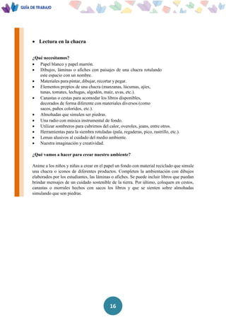 16
 Lectura en la chacra
¿Qué necesitamos?
 Papel blanco y papel marrón.
 Dibujos, láminas o afiches con paisajes de una chacra rotulando
este espacio con un nombre.
 Materiales para pintar, dibujar, recortar y pegar.
 Elementos propios de una chacra (manzanas, lúcumas, ajíes,
tunas, tomates, lechugas, algodón, maíz, uvas, etc.).
 Canastas o cestas para acomodar los libros disponibles,
decorados de forma diferente con materiales diversos (como
sacos, paños coloridos, etc.).
 Almohadas que simulen ser piedras.
 Una radio con música instrumental de fondo.
 Utilizar sombreros para cubrirnos del calor, overoles, jeans, entre otros.
 Herramientas para la siembra rotuladas (pala, regaderas, pico, rastrillo, etc.).
 Lemas alusivos al cuidado del medio ambiente.
 Nuestra imaginación y creatividad.
¿Qué vamos a hacer para crear nuestro ambiente?
Anime a los niños y niñas a crear en el papel un fondo con material reciclado que simule
una chacra o iconos de diferentes productos. Completen la ambientación con dibujos
elaborados por los estudiantes, las láminas o afiches. Se puede incluir libros que puedan
brindar mensajes de un cuidado sostenible de la tierra. Por último, coloquen en cestos,
canastas o morrales hechos con sacos los libros y que se sienten sobre almohadas
simulando que son piedras.
 