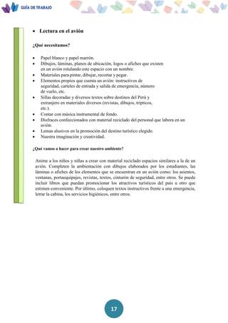17
 Lectura en el avión
¿Qué necesitamos?
 Papel blanco y papel marrón.
 Dibujos, láminas, planos de ubicación, logos o afiches que existen
en un avión rotulando este espacio con un nombre.
 Materiales para pintar, dibujar, recortar y pegar.
 Elementos propios que cuenta un avión: instructivos de
seguridad, carteles de entrada y salida de emergencia, número
de vuelo, etc.
 Sillas decoradas y diversos textos sobre destinos del Perú y
extranjero en materiales diversos (revistas, dibujos, trípticos,
etc.).
 Contar con música instrumental de fondo.
 Disfraces confeccionados con material reciclado del personal que labora en un
avión.
 Lemas alusivos en la promoción del destino turístico elegido.
 Nuestra imaginación y creatividad.
¿Qué vamos a hacer para crear nuestro ambiente?
Anime a los niños y niñas a crear con material reciclado espacios similares a la de un
avión. Completen la ambientación con dibujos elaborados por los estudiantes, las
láminas o afiches de los elementos que se encuentran en un avión como: los asientos,
ventanas, portaequipajes, revistas, textos, cinturón de seguridad, entre otros. Se puede
incluir libros que puedan promocionar los atractivos turísticos del país u otro que
estimen conveniente. Por último, coloquen textos instructivos frente a una emergencia,
letrar la cabina, los servicios higiénicos, entre otros.
 