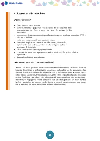 18
 Lectura en el karaoke Perú
¿Qué necesitamos?
 Papel blanco y papel marrón.
 Dibujos, láminas y papelotes con las letras de las canciones más
representativas del Perú u otras que sean de agrado de los
estudiantes.
 Instrumentos de acompañamiento para las canciones con ayuda de los padres, DVD y
televisor o parlante.
 Materiales para pintar, dibujar, recortar y pegar.
 Elementos propios que cuenta un karaoke: micro, multimedia,
laptop, textos con las letras, posters con las imágenes de los
personajes de la noticia.
 Sillas y mesas con flores de papel reciclado.
 Lemas de los temas más representativos de la música criolla u otras músicas
regionales.
 Nuestra imaginación y creatividad.
¿Qué vamos a hacer para crear nuestro ambiente?
Anime a los niños y niñas a crear con material reciclado espacios similares a la de un
karaoke. Completen la ambientación con dibujos elaborados por los estudiantes, las
láminas, posters o afiches de los elementos que se encuentran en un Karaoke como:
sillas, mesas, decoración, letras de canciones, entre otros. Se puede solicitar a los padres
u otros familiares con talento para el canto o el acompañamiento con instrumentos,
incluir textos en papelote con las canciones o en un álbum para que los niños puedan
leerlos y cantarlos. Así mismo, pueden invitar a otros de sus compañeros para cantar
con el apoyo de los textos, micrófono, parlante e instrumentos.
 