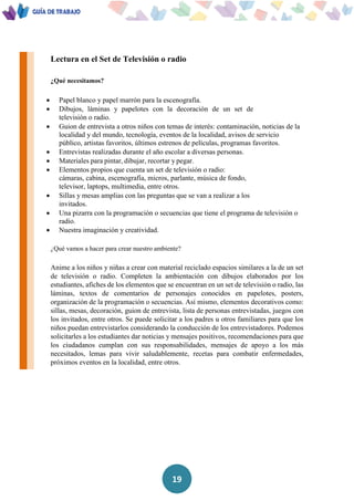 19
Lectura en el Set de Televisión o radio
¿Qué necesitamos?
 Papel blanco y papel marrón para la escenografía.
 Dibujos, láminas y papelotes con la decoración de un set de
televisión o radio.
 Guion de entrevista a otros niños con temas de interés: contaminación, noticias de la
localidad y del mundo, tecnología, eventos de la localidad, avisos de servicio
público, artistas favoritos, últimos estrenos de películas, programas favoritos.
 Entrevistas realizadas durante el año escolar a diversas personas.
 Materiales para pintar, dibujar, recortar y pegar.
 Elementos propios que cuenta un set de televisión o radio:
cámaras, cabina, escenografía, micros, parlante, música de fondo,
televisor, laptops, multimedia, entre otros.
 Sillas y mesas amplias con las preguntas que se van a realizar a los
invitados.
 Una pizarra con la programación o secuencias que tiene el programa de televisión o
radio.
 Nuestra imaginación y creatividad.
¿Qué vamos a hacer para crear nuestro ambiente?
Anime a los niños y niñas a crear con material reciclado espacios similares a la de un set
de televisión o radio. Completen la ambientación con dibujos elaborados por los
estudiantes, afiches de los elementos que se encuentran en un set de televisión o radio, las
láminas, textos de comentarios de personajes conocidos en papelotes, posters,
organización de la programación o secuencias. Así mismo, elementos decorativos como:
sillas, mesas, decoración, guion de entrevista, lista de personas entrevistadas, juegos con
los invitados, entre otros. Se puede solicitar a los padres u otros familiares para que los
niños puedan entrevistarlos considerando la conducción de los entrevistadores. Podemos
solicitarles a los estudiantes dar noticias y mensajes positivos, recomendaciones para que
los ciudadanos cumplan con sus responsabilidades, mensajes de apoyo a los más
necesitados, lemas para vivir saludablemente, recetas para combatir enfermedades,
próximos eventos en la localidad, entre otros.
 