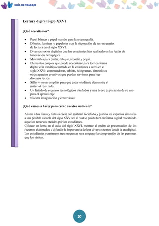 20
Lectura digital Siglo XXVI
¿Qué necesitamos?
 Papel blanco y papel marrón para la escenografía.
 Dibujos, láminas y papelotes con la decoración de un escenario
de lectura en el siglo XXVI.
 Diversos textos digitales que los estudiantes han realizado en las Aulas de
Innovación Pedagógica.
 Materiales para pintar, dibujar, recortar y pegar.
 Elementos propios que puede necesitarse para leer en forma
digital con temática centrada en la enseñanza a otros en el
siglo XXVI: computadoras, tablets, hologramas, símbolos u
otros aparatos creativos que puedan servirnos para leer
diversos textos.
 Sillas y mesas amplias para que cada estudiante demuestre el
material realizado.
 Un listado de recursos tecnológicos diseñados y una breve explicación de su uso
para el aprendizaje.
 Nuestra imaginación y creatividad.
¿Qué vamos a hacer para crear nuestro ambiente?
Anime a los niños y niñas a crear con material reciclado y platino los espacios similares
a una posible escuela del siglo XXVI en el cual se pueda leer en forma digital rescatando
aquellos recursos creados por los estudiantes.
Colocar un lema en el aula del siglo XXVI, mostrar el orden de presentación de los
recursos elaborados y difundir la importancia de leer diversos textos desde la era digital.
Los estudiantes construyen tres preguntas para asegurar la comprensión de las personas
que los visitan.
 