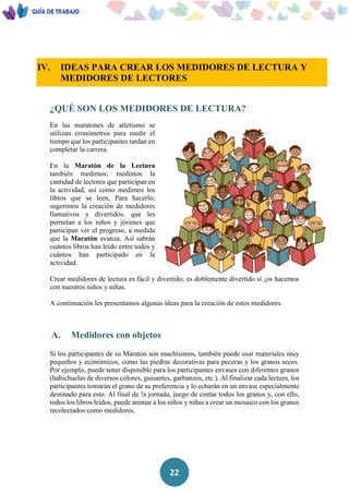 22
IV. IDEAS PARA CREAR LOS MEDIDORES DE LECTURA Y
MEDIDORES DE LECTORES
¿QUÉ SON LOS MEDIDORES DE LECTURA?
En las maratones de atletismo se
utilizan cronómetros para medir el
tiempo que los participantes tardan en
completar la carrera.
En la Maratón de la Lectura
también medimos; medimos la
cantidad de lectores que participan en
la actividad, así como medimos los
libros que se leen, Para hacerlo;
sugerimos la creación de medidores
llamativos y divertidos, que les
permitan a los niños y jóvenes que
participan ver el progreso, a medida
que la Maratón avanza. Así sabrán
cuántos libros han leído entre todos y
cuántos han participado en la
actividad.
Crear medidores de lectura es fácil y divertido; es doblemente divertido sí ¡os hacemos
con nuestros niños y niñas.
A continuación les presentamos algunas ideas para la creación de estos medidores.
A. Medidores con objetos
Si los participantes de su Maratón son muchísimos, también puede usar materiales muy
pequeños y económicos, como las piedras decorativas para peceras y los granos secos.
Por ejemplo, puede tener disponible para los participantes envases con diferentes granos
(habichuelas de diversos colores, guisantes, garbanzos, etc.). Al finalizar cada lectura, los
participantes tomarán el grano de su preferencia y lo echarán en un envase especialmente
destinado para esto. Al final de !a jornada, juego de contar todos los granos y, con ello,
todos los libros leídos, puede animar a los niños y niñas a crear un mosaico con los granos
recolectados como medidores.
 