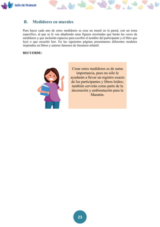 23
B. Medidores en murales
Para hacer cada uno de estos medidores se crea un mural en la pared, con un tema
específico, al que se le van añadiendo unas figuras recortadas que harán las veces da
medidores y que incluirán espacios para escribir el nombre del participante y el libro que
leyó o que escuchó leer. En las siguientes páginas presentamos diferentes modelos
inspirados en libros y autores famosos de literatura infantil.
RECUERDE:
Crear estos medidores es de suma
importancia, pues no sólo le
ayudarán a llevar un registro exacto
de los participantes y libros leídos;
también servirán como parte de la
decoración y ambientación para la
Maratón.
 