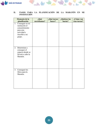 25
II. PASOS PARA LA PLANIFICACIÓN DE LA MARATÓN EN MI
INSTITUCIÓN
Elemento de la
planificación
¿Qué
necesitamos?
¿Qué tareas
hacer?
¿Quiénes las
harán?
¿Cómo van
esas tareas?
1. Conseguir en mi
institución el
consentimiento
para esta
actividad e
inscribir a mi
grupo.
2. Determinar y
conseguir el
espacio donde se
llevará a cabo la
Maratón.
3. Conseguir los
libros para la
Maratón.
 