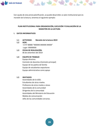 28
Con ayuda de esta previa planificación, se puede desarrollar un plan institucional para la
maratón de la lectura, tenemos el siguiente ejemplo:
PLAN INSTITUCIONAL PARA ORGANIZACIÓN, EJECUCIÓN Y EVALUACIÓN DE LA
MARATÓN DE LA LECTURA
I. DATOS INFORMATIVOS
1.1 ACTIVIDAD: Maratón de la lectura 2019
1.2 SEDE:
I.E N° 00000 “XXXXXX XXXXXX XXXXX”
Lugar: XXXXXXXX
1.3 FECHA DE REALIZACIÓN:
06 de setiembre del 2019
1.4 EQUIPO DE TRABAJO
Equipo directivo.
Comisión de docentes (Comisión principal)
Equipo de los padres de familia
Equipo de estudiantes expositores
Equipo administrativo como apoyo
1.5 INVITADOS
Autoridades de la UGEL
Estudiantes de otros niveles.
Profesores de otros niveles o áreas
Autoridades de la comunidad
Dirigentes de la comunidad
Autoridades del Ministerio de Educación
Medios de comunicación
Jefes de las comunidades cercanas.
 