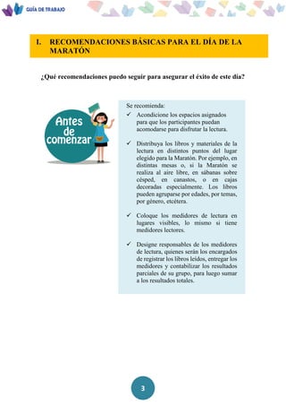 3
I. RECOMENDACIONES BÁSICAS PARA EL DÍA DE LA
MARATÓN
U
¿Qué recomendaciones puedo seguir para asegurar el éxito de este día?
Se recomienda:
 Acondicione los espacios asignados
para que los participantes puedan
acomodarse para disfrutar la lectura.
 Distribuya los libros y materiales de la
lectura en distintos puntos del lugar
elegido para la Maratón. Por ejemplo, en
distintas mesas o, si la Maratón se
realiza al aire libre, en sábanas sobre
césped, en canastos, o en cajas
decoradas especialmente. Los libros
pueden agruparse por edades, por temas,
por género, etcétera.
 Coloque los medidores de lectura en
lugares visibles, lo mismo si tiene
medidores lectores.
 Designe responsables de los medidores
de lectura, quienes serán los encargados
de registrar los libros leídos, entregar los
medidores y contabilizar los resultados
parciales de su grupo, para luego sumar
a los resultados totales.
 