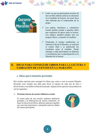 5
 Cada vez que un participante termine de
leer un libro deberá colocar un elemento
en el medidor de lectura, tal como haya
sido indicado por el responsable de su
grupo.
 Los padres, familiares y voluntarios
locales podrán ayudar a aquellos niños
que requieren de apoyo para la lectura.
Los adultos también pueden leer sus
propios libros y sumarlos al medidor.
 Finalizado el tiempo establecido, se
indicará el fin de la Maratón, se realizará
el conteo final y se publicarán los
resultados junto al medidor. Puede
entregar a cada participante un diploma
o recordatorio por su participación en la
Maratón de la lectura.
II. IDEAS PARA CONSEGUIR LIBROS PARA LA LECTURA Y
NARRACIÓN DE CUENTOS EN LA MARATÓN
A. Ideas para tomarlos prestados
Hay muchas opciones para conseguir los libros que vamos a usar en nuestra Maratón.
Recuerde crear siempre una tabla para llevar el registro de cada uno de ellos y
devolvérselos a sus dueños al final de la jornada. Algunas de las opciones más productivas
son las siguientes:
 Préstamo interno de nuestra biblioteca escolar
Si somos parte de una escuela, podemos pedírselos
prestados a la bibliotecaria de nuestra institución. Al
hacer la selección de libros, debemos optar por aquellos
que sean más interesantes y apropiados para las edades
de nuestro participante.
 