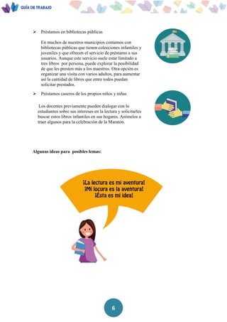 6
 Préstamos en bibliotecas públicas
En muchos de nuestros municipios contamos con
bibliotecas públicas que tienen colecciones infantiles y
juveniles y que ofrecen el servicio de préstamo a sus
usuarios. Aunque este servicio suele estar limitado a
tres libros por persona, puede explorar la posibilidad
de que les presten más a los maestros. Otra opción es
organizar una visita con varios adultos, para aumentar
así la cantidad de libros que entre todos puedan
solicitar prestados.
 Préstamos caseros de los propios niños y niñas
Los docentes previamente pueden dialogar con lo
estudiantes sobre sus intereses en la lectura y solicitarles
buscar estos libros infantiles en sus hogares. Anímelos a
traer algunos para la celebración de la Maratón.
Algunas ideas para posibles lemas:
 