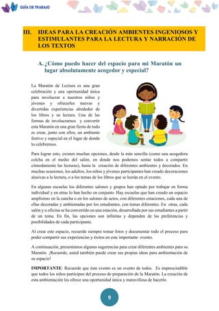 9
III. IDEAS PARA LA CREACIÓN AMBIENTES INGENIOSOS Y
ESTIMULANTES PARA LA LECTURA Y NARRACIÓN DE
LOS TEXTOS
A. ¿Cómo puedo hacer del espacio para mi Maratón un
lugar absolutamente acogedor y especial?
La Maratón de Lectura es una gran
celebración y una oportunidad única
para involucrar a nuestros niños y
jóvenes y ofrecerles nuevas y
divertidas experiencias alrededor de
los libros y su lectura. Una de las
formas de involucrarnos y convertir
esta Maratón en una gran fiesta de todo
es crear, junto con ellos, un ambiente
festivo y especial en el lugar de donde
lo celebremos.
Para lograr esto, existen muchas opciones, desde la más sencilla (como una acogedora
colcha en el medio del salón, en donde nos podemos sentar todos a compartir
cómodamente las lecturas), hasta la creación de diferentes ambientes y decorados. En
muchas ocasiones, los adultos, los niños y jóvenes participantes han creado decoraciones
alusivas a la lectura, o a los temas de los libros que se leerán en el evento.
En algunas escuelas los diferentes salones y grupos han optado por trabajar en forma
individual y en otras lo han hecho en conjunto. Hay escuelas que han creado un espacio
amplísimo en la cancha o en los salones de actos, con diferentes estaciones, cada una de
ellas decoradas y ambientadas por los estudiantes, con temas diferentes. En otras, cada
salón y u oficina se ha convertido en una estación, desarrollada por sus estudiantes a partir
de un tema. En fin, las opciones son infinitas y dependen de las preferencias y
posibilidades de cada participante.
Al crear este espacio, recuerde siempre tomar fotos y documentar todo el proceso para
poder compartir sus experiencias y éxitos en este importante evento.
A continuación, presentamos algunas sugerencias para crear diferentes ambientes para su
Maratón. ¡Recuerde, usted también puede crear sus propias ideas para ambientación de
su espacio!
IMPORTANTE: Recuerde que éste evento es un evento de todos. Es imprescindible
que todos los niños participen del proceso de preparación de la Maratón. La creación de
esta ambientación les ofrece una oportunidad única y maravillosa de hacerlo.
 