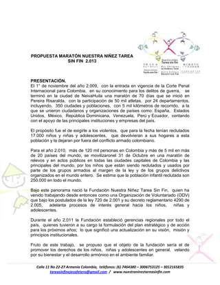 Calle 11 No 22-27 Armenia Colombia, teléfonos: (6) 7464380 – 3006753125 – 3012165835
tareasinfinejecafetero@gmail.com / www.nuestranineztareasinfin.com
PROPUESTA MARATÓN NUESTRA NIÑEZ TAREA
SIN FIN 2.013
PRESENTACIÓN.
El 1° de noviembre del año 2.009, con la entrada en vigencia de la Corte Penal
Internacional para Colombia, en su conocimiento para los delitos de guerra, se
terminó en la ciudad de NeivaHuila una maratón de 70 días que se inició en
Pereira Risaralda, con la participación de 50 mil atletas, por 24 departamentos,
incluyendo, 350 ciudades y poblaciones, con 5 mil kilómetros de recorrido, a la
que se unieron ciudadanos y organizaciones de países como: España, Estados
Unidos, México, República Dominicana, Venezuela, Perú y Ecuador, contando
con el apoyo de las principales instituciones y empresas del país.
El propósito fue el de exigirle a los violentos, que para la fecha tenían reclutados
17.000 niños y niñas y adolescentes, que devolvieran a sus hogares a esta
población y la dejaran por fuera del conflicto armado colombiano.
Para el año 2.010, más de 120 mil personas en Colombia y más de 5 mil en más
de 20 países del mundo, se movilizaronel 31 de Octubre en una maratón de
relevos y en actos públicos en todas las ciudades capitales de Colombia y las
principales del mundo, por los niños que están siendo reclutados y usados por
parte de los grupos armados al margen de la ley y de los grupos delictivos
organizados en el mundo entero. Se estima que la población infantil reclutada son
250.000 en todo el mundo.
Bajo este panorama nació la Fundación Nuestra Niñez Tarea Sin Fin, quien ha
venido trabajando desde entonces como una Organización de Voluntariado (ODV)
que bajo los postulados de la ley 720 de 2.001 y su decreto reglamentario 4290 de
2.005, adelanta procesos de interés general hacia los niños, niñas y
adolescentes.
Durante el año 2.011 la Fundación estableció gerencias regionales por todo el
país, quienes tuvieron a su cargo la formulación del plan estratégico y de acción
para los próximos años; lo que significó una actualización en su visión, misión y
principios institucionales.
Fruto de este trabajo, se propuso que el objeto de la fundación sería el de
promover los derechos de los niños, niñas y adolescentes en general, velando
por su bienestar y el desarrollo armónico en el ambiente familiar.
 