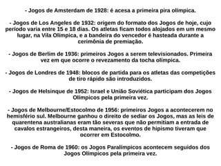 - Jogos de Amsterdam de 1928: é acesa a primeira pira olímpica.
- Jogos de Los Angeles de 1932: origem do formato dos Jogos de hoje, cujo
período varia entre 15 e 18 dias. Os atletas ficam todos alojados em um mesmo
lugar, na Vila Olímpica, e a bandeira do vencedor é hasteada durante a
cerimônia de premiação.
- Jogos de Berlim de 1936: primeiros Jogos a serem televisionados. Primeira
vez em que ocorre o revezamento da tocha olímpica.
- Jogos de Londres de 1948: blocos de partida para os atletas das competições
de tiro rápido são introduzidos.
- Jogos de Helsinque de 1952: Israel e União Soviética participam dos Jogos
Olímpicos pela primeira vez.
- Jogos de Melbourne/Estocolmo de 1956: primeiros Jogos a acontecerem no
hemisfério sul. Melbourne ganhou o direito de sediar os Jogos, mas as leis de
quarentena australianas eram tão severas que não permitiam a entrada de
cavalos estrangeiros, desta maneira, os eventos de hipismo tiveram que
ocorrer em Estocolmo.
- Jogos de Roma de 1960: os Jogos Paralímpicos acontecem seguidos dos
Jogos Olímpicos pela primeira vez.
 