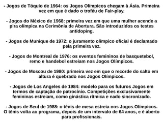 - Jogos de Tóquio de 1964: os Jogos Olímpicos chegam à Ásia. Primeira
vez em que é dado o troféu de Fair-play.
- Jogos do México de 1968: primeira vez em que uma mulher acende a
pira olímpica na Cerimônia de Abertura. São introduzidos os testes
antidoping.
- Jogos de Munique de 1972: o juramento olímpico oficial é declamado
pela primeira vez.
- Jogos de Montreal de 1976: os eventos femininos de basquetebol,
remo e handebol estreiam nos Jogos Olímpicos.
- Jogos de Moscou de 1980: primeira vez em que o recorde do salto em
altura é quebrado nos Jogos Olímpicos.
- Jogos de Los Angeles de 1984: modelo para os futuros Jogos em
termos de captação de patrocínio. Competições exclusivamente
femininas estreiam, como ginástica rítmica e nado sincronizado.
- Jogos de Seul de 1988: o tênis de mesa estreia nos Jogos Olímpicos.
O tênis volta ao programa, depois de um intervalo de 64 anos, e é aberto
para profissionais.
 