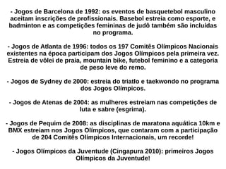 - Jogos de Barcelona de 1992: os eventos de basquetebol masculino
aceitam inscrições de profissionais. Basebol estreia como esporte, e
badminton e as competições femininas de judô também são incluídas
no programa.
- Jogos de Atlanta de 1996: todos os 197 Comitês Olímpicos Nacionais
existentes na época participam dos Jogos Olímpicos pela primeira vez.
Estreia de vôlei de praia, mountain bike, futebol feminino e a categoria
de peso leve do remo.
- Jogos de Sydney de 2000: estreia do triatlo e taekwondo no programa
dos Jogos Olímpicos.
- Jogos de Atenas de 2004: as mulheres estreiam nas competições de
luta e sabre (esgrima).
- Jogos de Pequim de 2008: as disciplinas de maratona aquática 10km e
BMX estreiam nos Jogos Olímpicos, que contaram com a participação
de 204 Comitês Olímpicos Internacionais, um recorde!
- Jogos Olímpicos da Juventude (Cingapura 2010): primeiros Jogos
Olímpicos da Juventude!
 