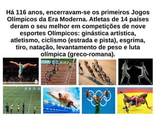 Há 116 anos, encerravam-se os primeiros Jogos
Olímpicos da Era Moderna. Atletas de 14 países
deram o seu melhor em competições de nove
esportes Olímpicos: ginástica artística,
atletismo, ciclismo (estrada e pista), esgrima,
tiro, natação, levantamento de peso e luta
olímpica (greco-romana).
 