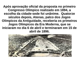 Após aprovação oficial da proposta no primeiro
Congresso Olímpico realizado em 1894, a
escolha da cidade-sede foi unânime. Quatorze
séculos depois, Atenas, palco dos Jogos
Olímpicos da Antiguidade, receberia os primeiros
Jogos Olímpicos da Era Moderna, que se
iniciaram no dia 6 de abril e terminaram em 15 de
abril de 1896.
 
