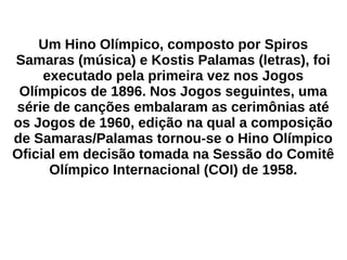 Um Hino Olímpico, composto por Spiros
Samaras (música) e Kostis Palamas (letras), foi
executado pela primeira vez nos Jogos
Olímpicos de 1896. Nos Jogos seguintes, uma
série de canções embalaram as cerimônias até
os Jogos de 1960, edição na qual a composição
de Samaras/Palamas tornou-se o Hino Olímpico
Oficial em decisão tomada na Sessão do Comitê
Olímpico Internacional (COI) de 1958.
 